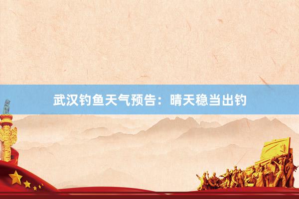 武汉钓鱼天气预告：晴天稳当出钓