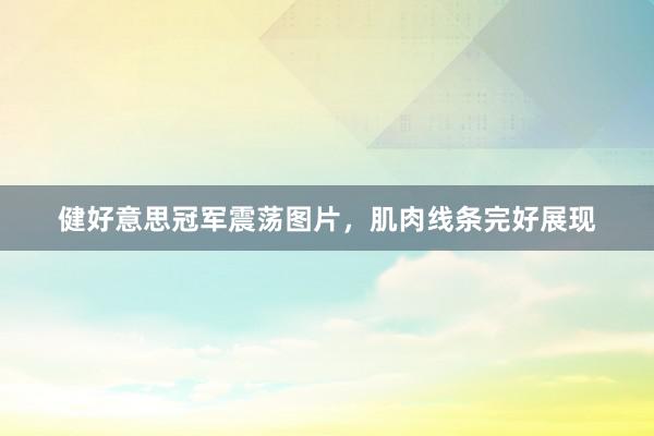 健好意思冠军震荡图片，肌肉线条完好展现